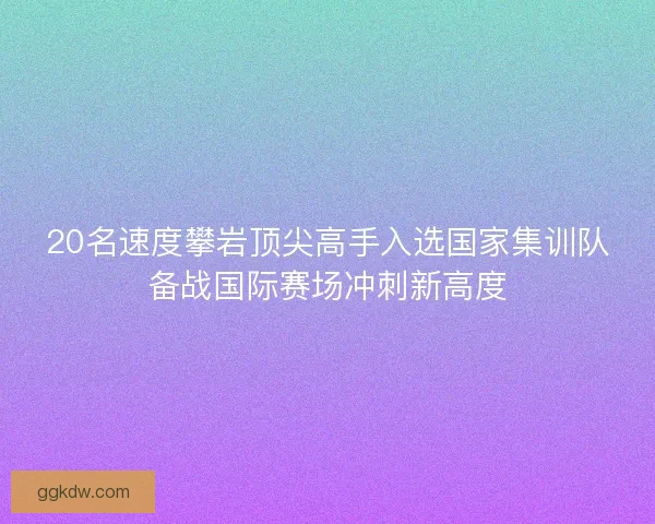 20名速度攀岩顶尖高手入选国家集训队备战国际赛场冲刺新高度