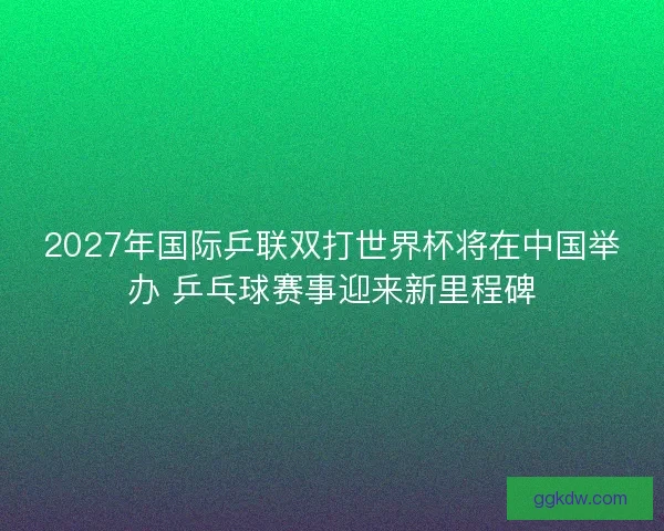 2027年国际乒联双打世界杯将在中国举办 乒乓球赛事迎来新里程碑