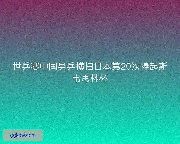 世乒赛中国男乒横扫日本第20次捧起斯韦思林杯