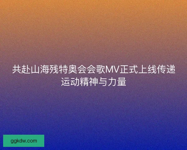 共赴山海残特奥会会歌MV正式上线传递运动精神与力量