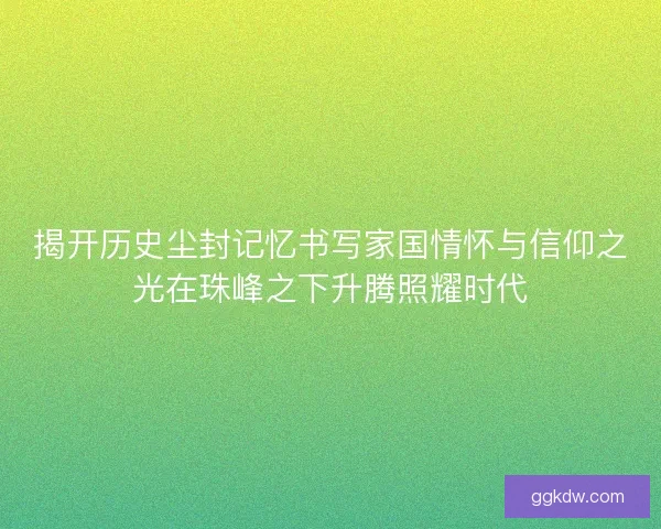 揭开历史尘封记忆书写家国情怀与信仰之光在珠峰之下升腾照耀时代 揭开历史尘封记忆书写家国情怀与信仰之光在珠峰之下升腾照耀时代