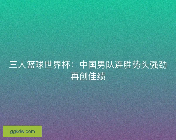 三人篮球世界杯：中国男队连胜势头强劲再创佳绩