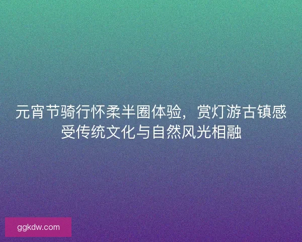 元宵节骑行怀柔半圈体验，赏灯游古镇感受传统文化与自然风光相融
