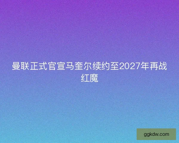 曼联正式官宣马奎尔续约至2027年再战红魔 曼联正式官宣马奎尔续约至2027年再战红魔