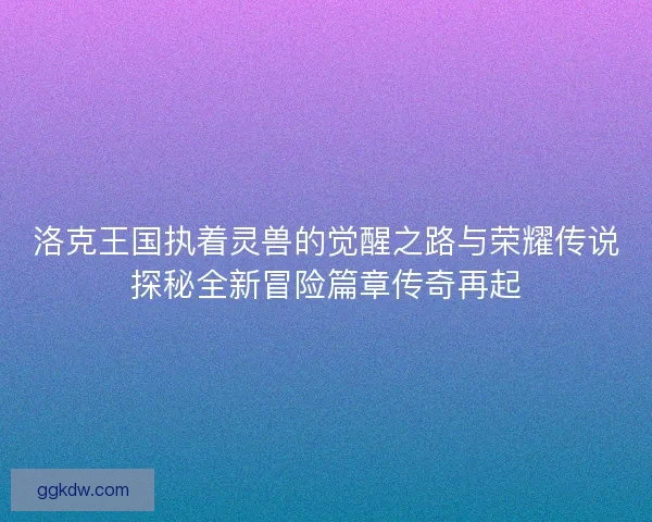 洛克王国执着灵兽的觉醒之路与荣耀传说探秘全新冒险篇章传奇再起