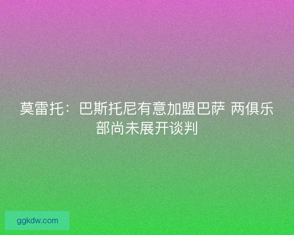 莫雷托：巴斯托尼有意加盟巴萨 两俱乐部尚未展开谈判