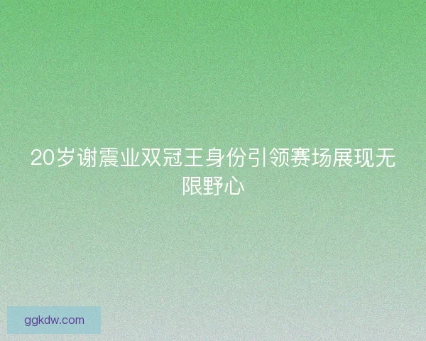 20岁谢震业双冠王身份引领赛场展现无限野心