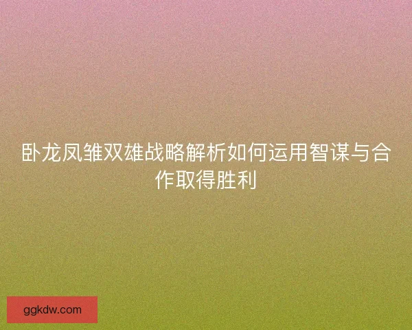 卧龙凤雏双雄战略解析如何运用智谋与合作取得胜利