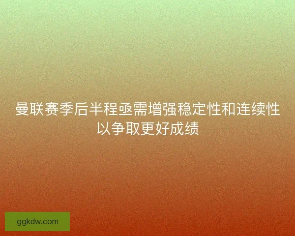 曼联赛季后半程亟需增强稳定性和连续性以争取更好成绩