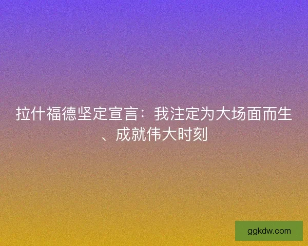 拉什福德坚定宣言：我注定为大场面而生、成就伟大时刻