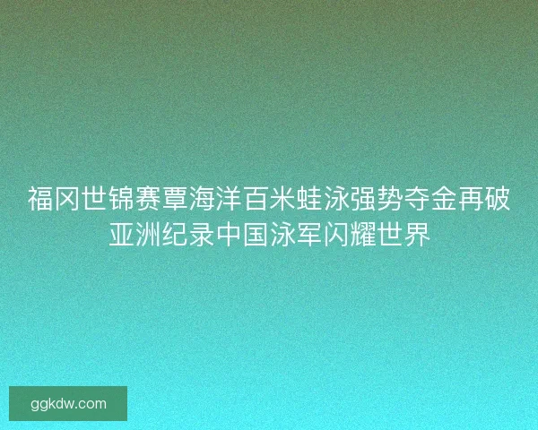 福冈世锦赛覃海洋百米蛙泳强势夺金再破亚洲纪录中国泳军闪耀世界