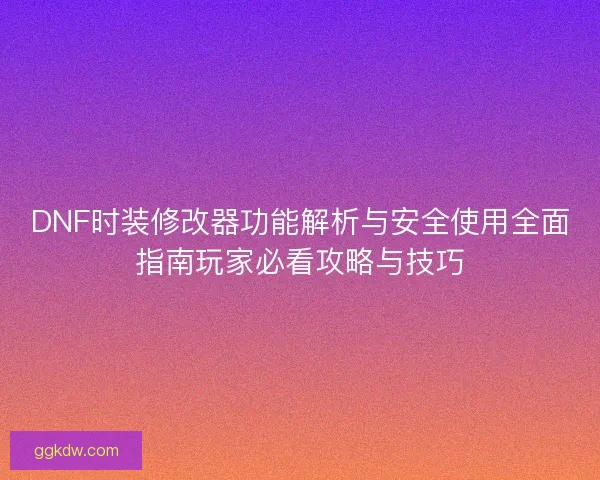 DNF时装修改器功能解析与安全使用全面指南玩家必看攻略与技巧