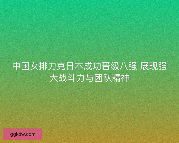 中国女排力克日本成功晋级八强 展现强大战斗力与团队精神 中国女排力克日本成功晋级八强 展现强大战斗力与团队精神