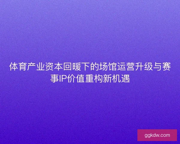 体育产业资本回暖下的场馆运营升级与赛事IP价值重构新机遇