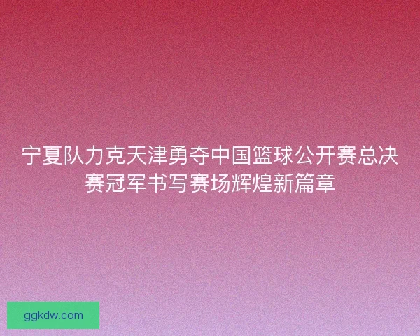 宁夏队力克天津勇夺中国篮球公开赛总决赛冠军书写赛场辉煌新篇章