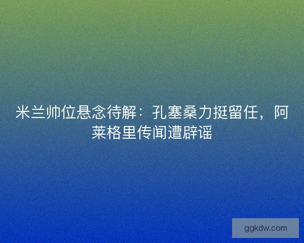 米兰帅位悬念待解：孔塞桑力挺留任，阿莱格里传闻遭辟谣