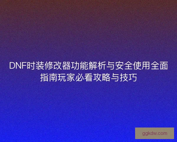DNF时装修改器功能解析与安全使用全面指南玩家必看攻略与技巧