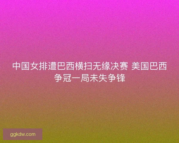 中国女排遭巴西横扫无缘决赛 美国巴西争冠一局未失争锋 中国女排遭巴西横扫无缘决赛 美国巴西争冠一局未失争锋