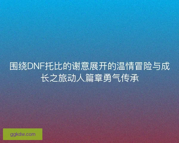 围绕DNF托比的谢意展开的温情冒险与成长之旅动人篇章勇气传承