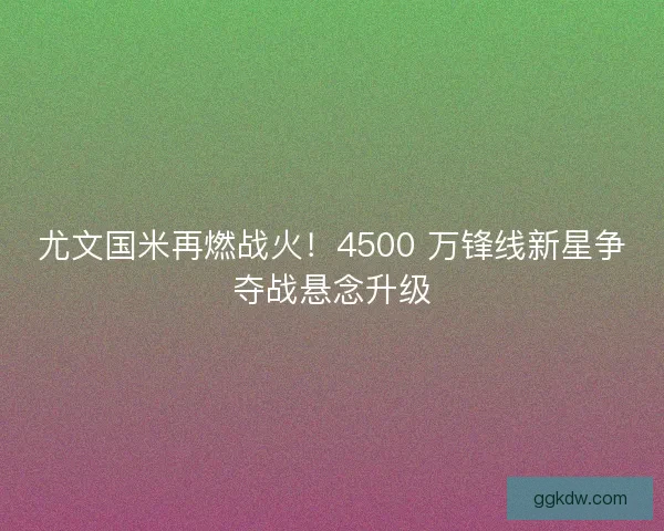 尤文国米再燃战火！4500 万锋线新星争夺战悬念升级