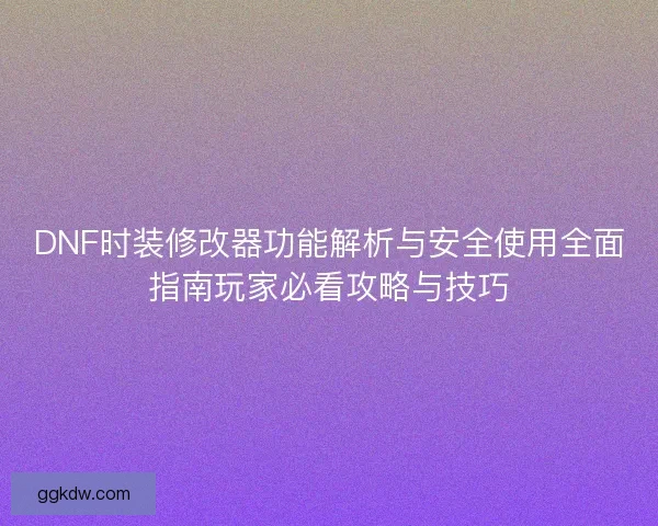 DNF时装修改器功能解析与安全使用全面指南玩家必看攻略与技巧