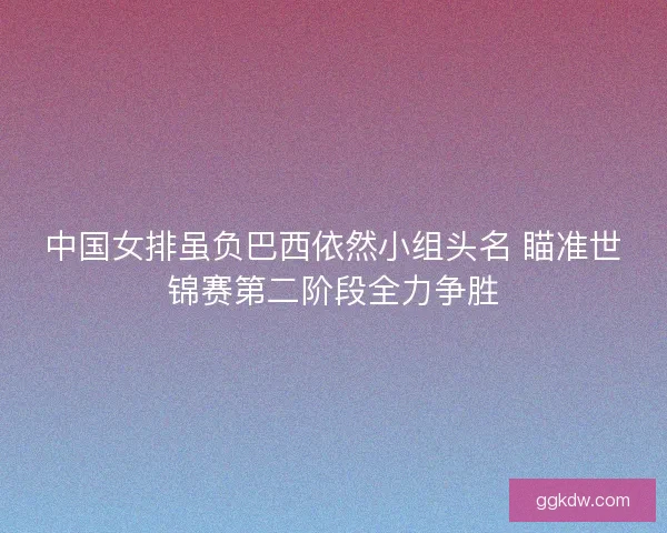 中国女排虽负巴西依然小组头名 瞄准世锦赛第二阶段全力争胜