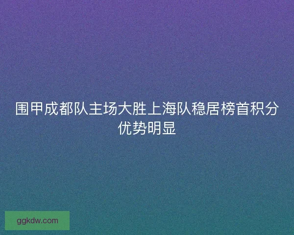 围甲成都队主场大胜上海队稳居榜首积分优势明显