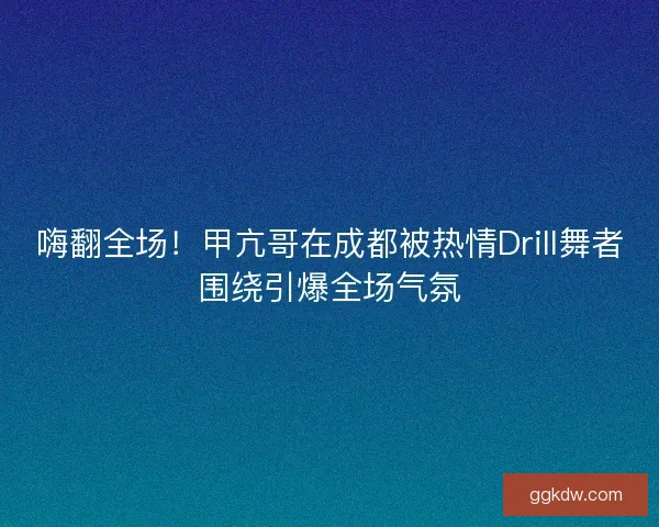 嗨翻全场!甲亢哥在成都被热情Drill舞者围绕引爆全场气氛 嗨翻全场!甲亢哥在成都被热情Drill舞者围绕引爆全场气氛