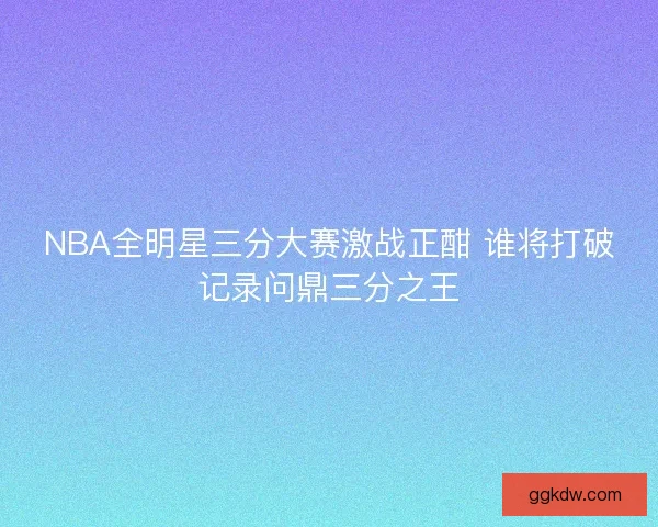 NBA全明星三分大赛激战正酣 谁将打破记录问鼎三分之王