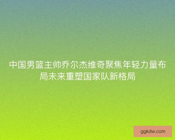 中国男篮主帅乔尔杰维奇聚焦年轻力量布局未来重塑国家队新格局 中国男篮主帅乔尔杰维奇聚焦年轻力量布局未来重塑国家队新格局
