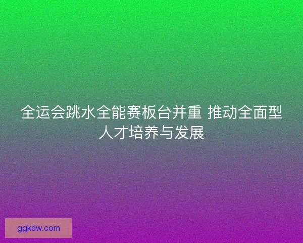 全运会跳水全能赛板台并重 推动全面型人才培养与发展