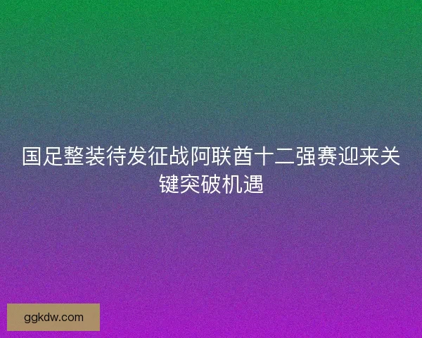 国足整装待发征战阿联酋十二强赛迎来关键突破机遇 国足整装待发征战阿联酋十二强赛迎来关键突破机遇
